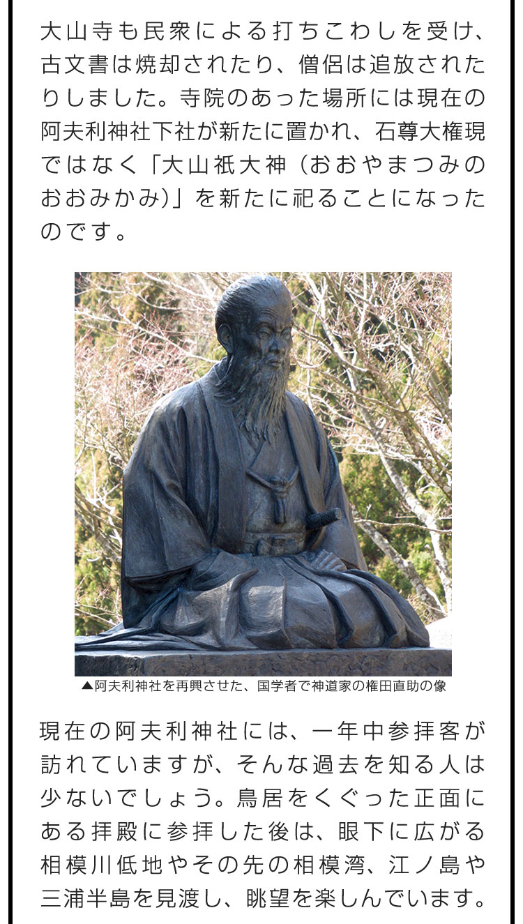 大山寺も民衆による打ちこわしを受け、古文書は焼却されたり、僧侶は追放されたりしました。寺院のあった場所には現在の阿夫利神社下社が新たに置かれ、石尊大権現ではなく「大山祇大神（おおやまつみのおおみかみ）」を新たに祀ることになったのです。　現在の阿夫利神社には、一年中参拝客が訪れていますが、そんな過去を知る人は少ないでしょう。鳥居をくぐった正面にある拝殿に参拝した後は、眼下に広がる相模川低地やその先の相模湾、江ノ島や三浦半島を見渡し、眺望を楽しんでいます。