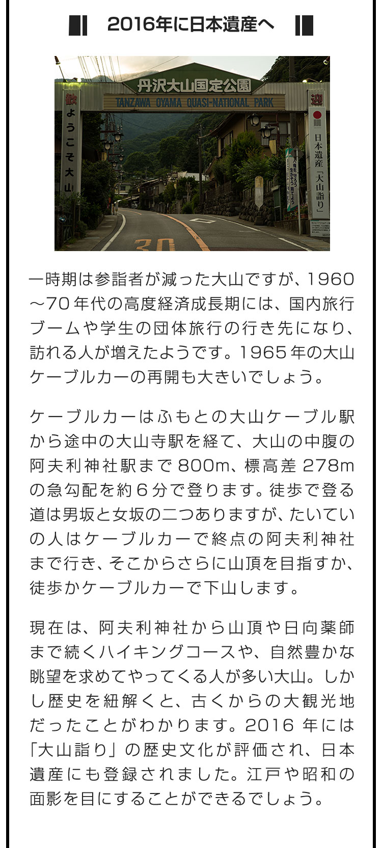 ■2016年に日本遺産へ■一時期は参詣者が減った大山ですが、1960〜70年代の高度経済成長期には、国内旅行ブームや学生の団体旅行の行き先になり、訪れる人が増えたようです。1965年の大山ケーブルカーの再開も大きいでしょう。　ケーブルカーはふもとの大山ケーブル駅から途中の大山寺駅を経て、大山の中腹の阿夫利神社駅まで800m、標高差278mの急勾配を約6分で登ります。徒歩で登る道は男坂と女坂の二つありますが、たいていの人はケーブルカーで終点の阿夫利神社まで行き、そこからさらに山頂を目指すか、徒歩かケーブルカーで下山します。　現在は、阿夫利神社から山頂や日向薬師まで続くハイキングコースや、自然豊かな眺望を求めてやってくる人が多い大山。しかし歴史を紐解くと、古くからの大観光地だったことがわかります。2016年には「大山詣り」の歴史文化が評価され、日本遺産にも登録されました。江戸や昭和の面影を目にすることができるでしょう。