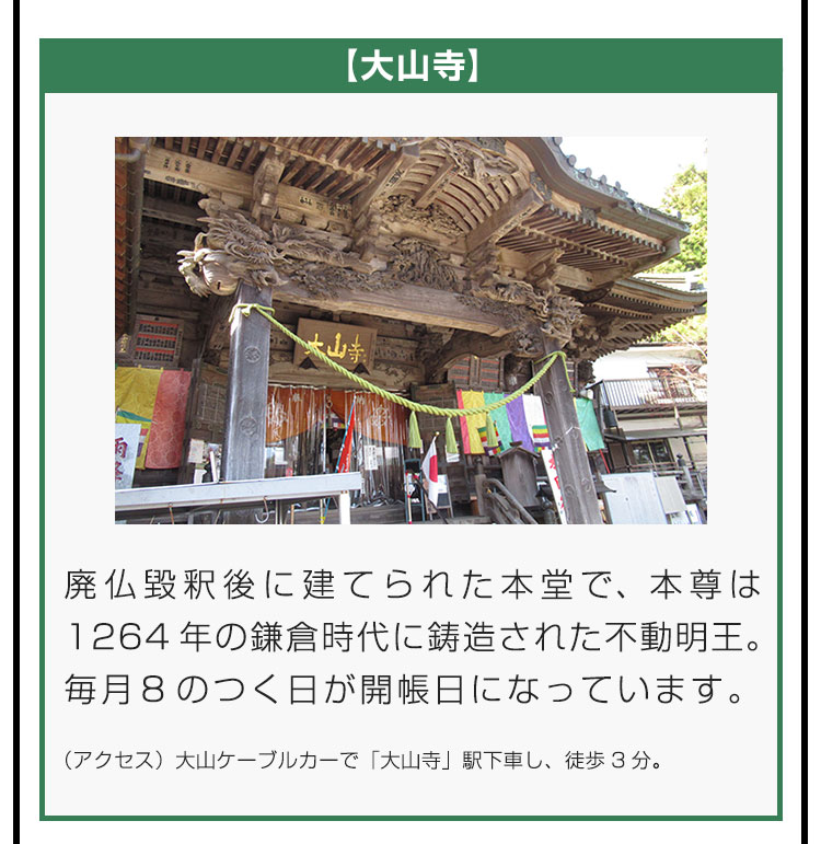【大山寺】廃仏毀釈後に建てられた本堂で、本尊は1264年の鎌倉時代に鋳造された不動明王。毎月8のつく日が開帳日になっています。（アクセス）大山ケーブルカーで「大山寺」駅下車し、徒歩3分。