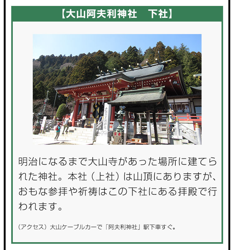 【大山阿夫利神社　下社】明治になるまで大山寺があった場所に建てられた神社。本社（上社）は山頂にありますが、おもな参拝や祈祷はこの下社にある拝殿で行われます。（アクセス）大山ケーブルカーで「阿夫利神社」駅下車すぐ。