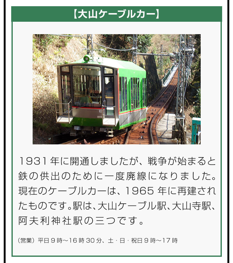 【大山ケーブルカー】1931年に開通しましたが、戦争が始まると鉄の供出のために一度廃線になりました。現在のケーブルカーは、1965年に再建されたものです。駅は、大山ケーブル駅、大山寺駅、阿夫利神社駅の三つです。（営業）平日9時〜16時30分、土・日・祝日9時〜17時。