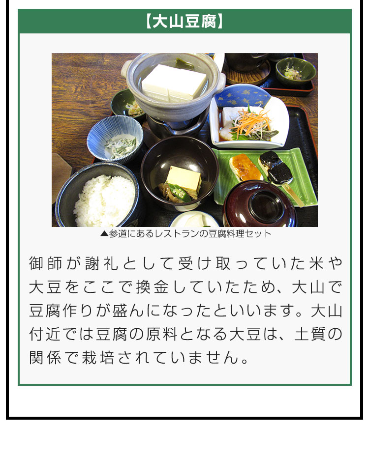 【大山豆腐】御師が謝礼として受け取っていた米や大豆をここで換金していたため、大山で豆腐作りが盛んになったといいます。大山付近では豆腐の原料となる大豆は、土質の関係で栽培されていません。