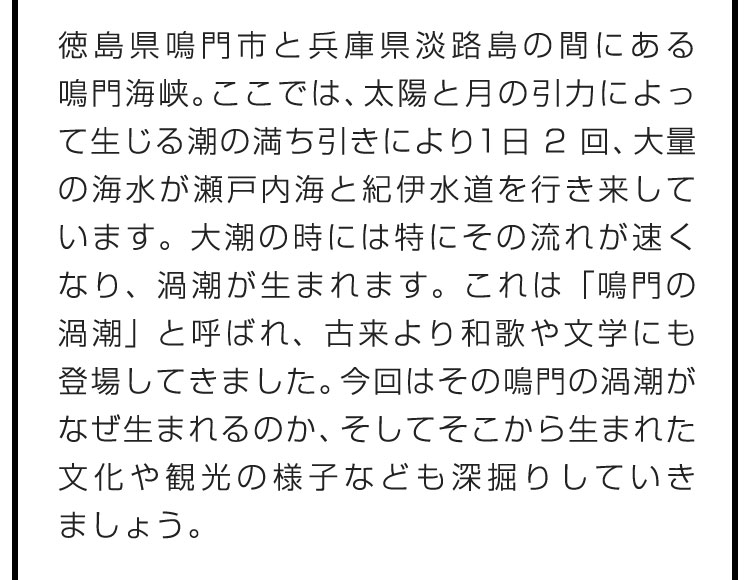 徳島県鳴門市と兵庫県淡路島の間にある鳴門海峡。ここでは、太陽と月の引力によって生じる潮の満ち引きにより1日2回、大量の海水が瀬戸内海と紀伊水道を行き来しています。大潮の時には特にその流れが速くなり、渦潮が生まれます。これは「鳴門の渦潮」と呼ばれ、古来より和歌や文学にも登場してきました。今回はその鳴門の渦潮がなぜ生まれるのか、そしてそこから生まれた文化や観光の様子なども深掘りしていきましょう。