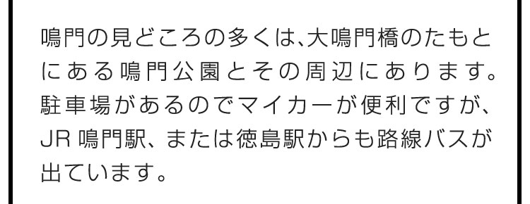 鳴門の見どころの多くは、大鳴門橋のたもとにある鳴門公園とその周辺にあります。駐車場があるのでマイカーが便利ですが、JR鳴門駅、または徳島駅からも路線バスが出ています。