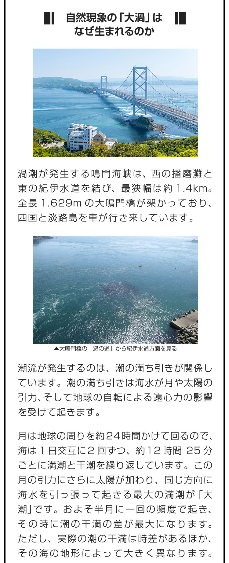 ■自然現象の「大渦」はなぜ生まれるのか■渦潮が発生する鳴門海峡は、西の播磨灘と東の紀伊水道を結び、最狭幅は約1.4km。全長1,629mの大鳴門橋が架かっており、四国と淡路島を車が行き来しています。　潮流が発生するのは、潮の満ち引きが関係しています。潮の満ち引きは海水が月や太陽の引力、そして地球の自転による遠心力の影響を受けて起きます。　月は地球の周りを約24時間かけて回るので、海は1日交互に2回ずつ、約12時間25分ごとに満潮と干潮を繰り返しています。この月の引力にさらに太陽が加わり、同じ方向に海水を引っ張って起きる最大の満潮が「大潮」です。およそ半月に一回の頻度で起き、その時に潮の干満の差が最大になります。ただし、実際の潮の干満は時差があるほか、その海の地形によって大きく異なります。