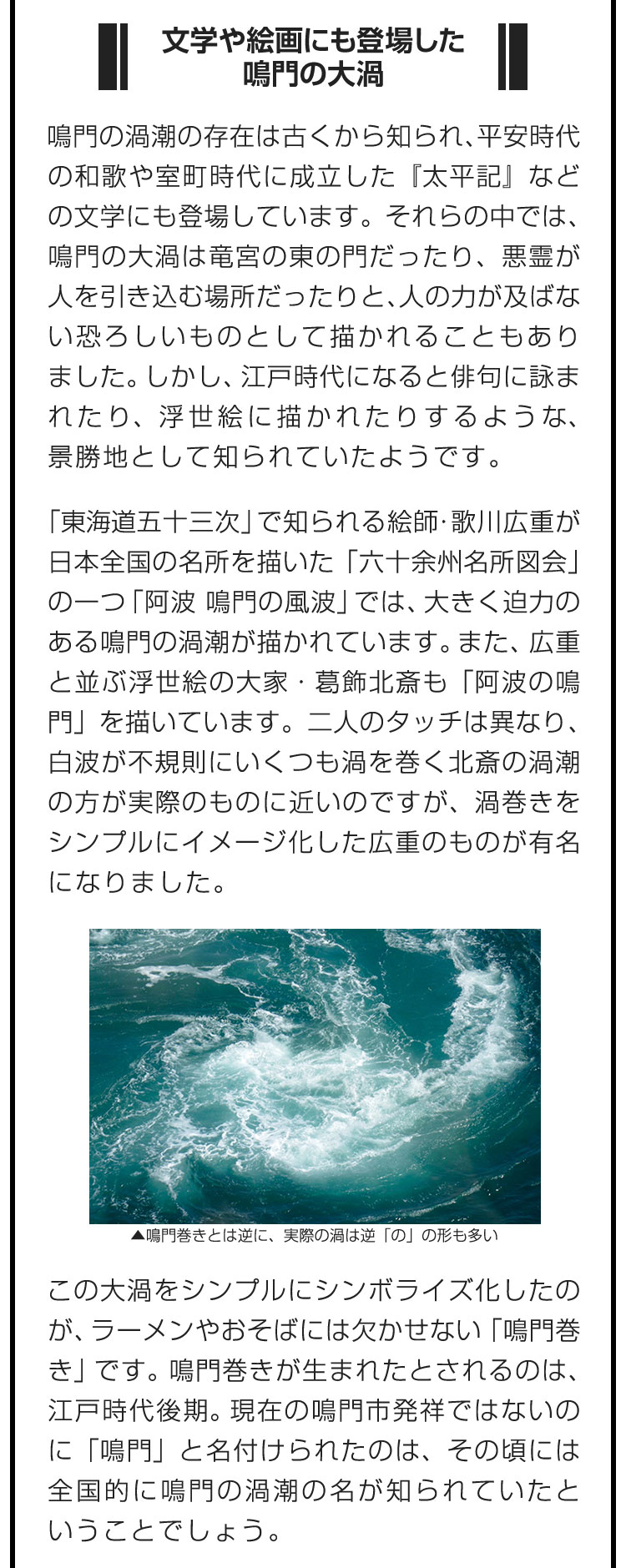 ■文学や絵画にも登場した鳴門の大渦■鳴門の渦潮の存在は古くから知られ、平安時代の和歌や室町時代に成立した『太平記』などの文学にも登場しています。それらの中では、鳴門の大渦は竜宮の東の門だったり、悪霊が人を引き込む場所だったりと、人の力が及ばない恐ろしいものとして描かれることもありました。しかし、江戸時代になると俳句に詠まれたり、浮世絵に描かれたりするような、景勝地として知られていたようです。　「東海道五十三次」で知られる絵師・歌川広重が日本全国の名所を描いた「六十余州名所図会」の一つ「阿波　鳴門の風波」では、大きく迫力のある鳴門の渦潮が描かれています。また、広重と並ぶ浮世絵の大家・葛飾北斎も「阿波の鳴門」を描いています。二人のタッチは異なり、白波が不規則にいくつも渦を巻く北斎の渦潮の方が実際のものに近いのですが、渦巻きをシンプルにイメージ化した広重のものが有名になりました。　この大渦をシンプルにシンボライズ化したのが、ラーメンやおそばには欠かせない「鳴門巻き」です。鳴門巻きが生まれたとされるのは、江戸時代後期。現在の鳴門市発祥ではないのに「鳴門」と名付けられたのは、その頃には全国的に鳴門の渦潮の名が知られていたということでしょう。