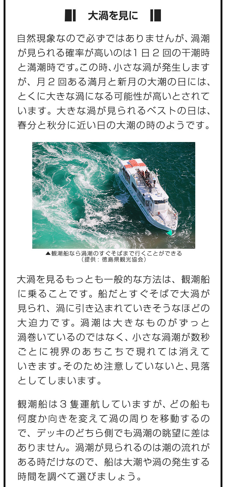 ■大渦を見に■自然現象なので必ずではありませんが、渦潮が見られる確率が高いのは1日2回の干潮時と満潮時です。この時、小さな渦が発生しますが、月2回ある満月と新月の大潮の日には、とくに大きな渦になる可能性が高いとされています。大きな渦が見られるベストの日は、春分と秋分に近い日の大潮の時のようです。　大渦を見るもっとも一般的な方法は、観潮船に乗ることです。船だとすぐそばで大渦が見られ、渦に引き込まれていきそうなほどの大迫力です。渦潮は大きなものがずっと渦巻いているのではなく、小さな渦潮が数秒ごとに視界のあちこちで現れては消えていきます。そのため注意していないと、見落としてしまいます。　観潮船は3隻運航していますが、どの船も何度か向きを変えて渦の周りを移動するので、デッキのどちら側でも渦潮の眺望に差はありません。渦潮が見られるのは潮の流れがある時だけなので、船は大潮や渦の発生する時間を調べて選びましょう。