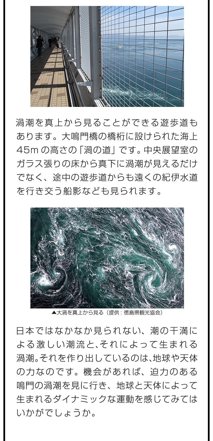 渦潮を真上から見ることができる遊歩道もあります。大鳴門橋の橋桁に設けられた海上45mの高さの「渦の道」です。中央展望室のガラス張りの床から真下に渦潮が見えるだけでなく、途中の遊歩道からも遠くの紀伊水道を行き交う船影なども見られます。　日本ではなかなか見られない、潮の干満による激しい潮流と、それによって生まれる渦潮。それを作り出しているのは、地球や天体の力なのです。機会があれば、迫力のある鳴門の渦潮を見に行き、地球と天体によって生まれるダイナミックな運動を感じてみてはいかがでしょうか。