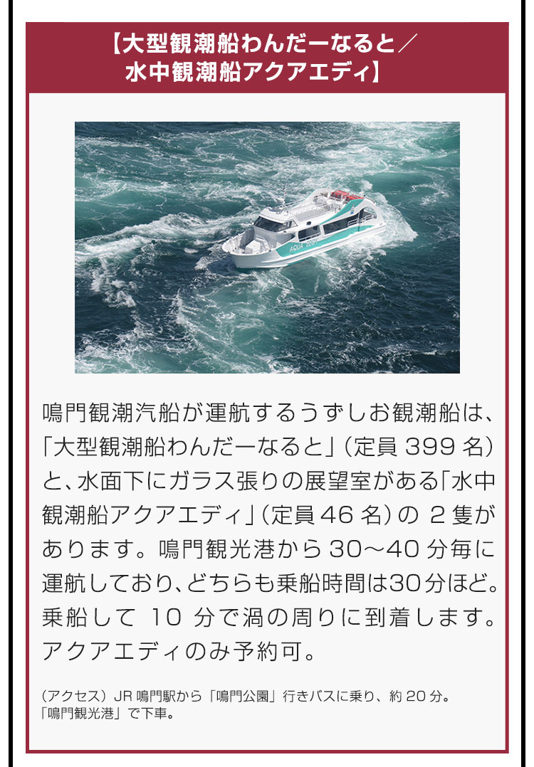 【大型観潮船わんだーなると／水中観潮船アクアエディ】鳴門観潮汽船が運航するうずしお観潮船は、「大型観潮船わんだーなると」（定員399名）と、水面下にガラス張りの展望室がある「水中観潮船アクアエディ」（定員46名）の2隻があります。鳴門観光港から30〜40分毎に運航しており、どちらも乗船時間は30分ほど。乗船して10分で渦の周りに到着します。アクアエディのみ予約可。（アクセス）JR鳴門駅から「鳴門公園」行きバスに乗り、約20分。「鳴門観光港」で下車。