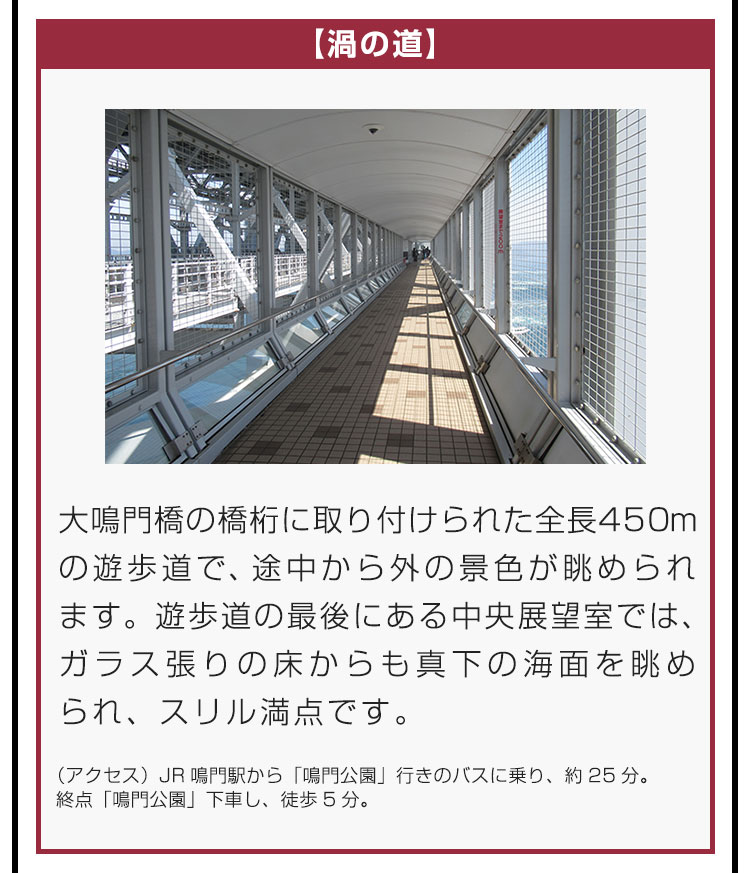 【渦の道】大鳴門橋の橋桁に取り付けられた全長450mの遊歩道で、途中から外の景色が眺められます。遊歩道の最後にある中央展望室では、ガラス張りの床からも真下の海面を眺められ、スリル満点です。（アクセス）JR鳴門駅から「鳴門公園」行きのバスに乗り、約25分。終点「鳴門公園」下車し、徒歩5分。