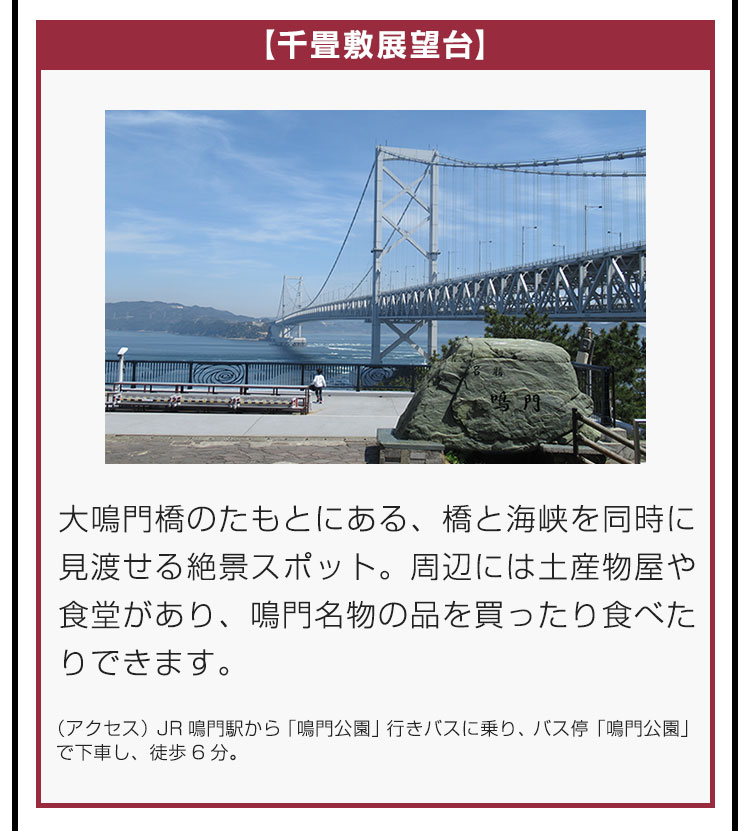 【千畳敷展望台】大鳴門橋のたもとにある、橋と海峡を同時に見渡せる絶景スポット。周辺には土産物屋や食堂があり、鳴門名物の品を買ったり食べたりできます。（アクセス）JR鳴門駅から「鳴門公園」行きバスに乗り、バス停「鳴門公園」で下車し、徒歩6分。