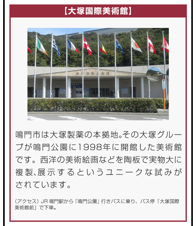 【大塚国際美術館】鳴門市は大塚製薬の本拠地。その大塚グループが鳴門公園に1998年に開館した美術館です。西洋の美術絵画などを陶板で実物大に複製、展示するというユニークな試みがされています。（アクセス）JR鳴門駅から「鳴門公園」行きバスに乗り、バス停「大塚国際美術館前」で下車。