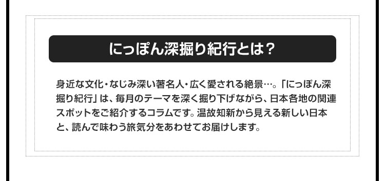 【にっぽん深掘り紀行とは？】身近な文化・なじみ深い著名人・広く愛される絶景…。「にっぽん深掘り紀行」は、毎月のテーマを深く掘り下げながら、日本各地の関連スポットをご紹介するコラムです。温故知新から見える新しい日本と、読んで味わう旅気分をあわせてお届けします。