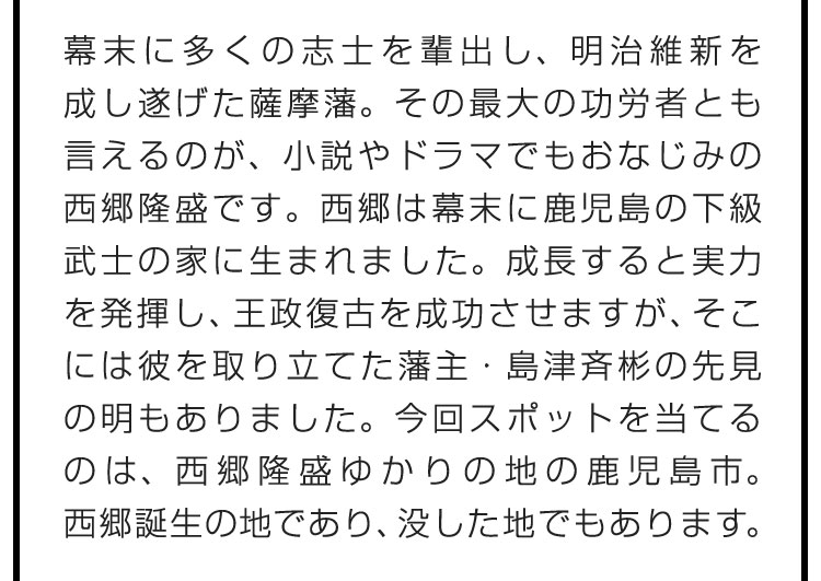 幕末に多くの志士を輩出し、明治維新を成し遂げた薩摩藩。その最大の功労者とも言えるのが、小説やドラマでもおなじみの西郷隆盛です。西郷は幕末に鹿児島の下級武士の家に生まれました。成長すると実力を発揮し、王政復古を成功させますが、そこには彼を取り立てた藩主・島津斉彬の先見の明もありました。今回スポットを当てるのは、西郷隆盛ゆかりの地の鹿児島市。西郷誕生の地であり、没した地でもあります。