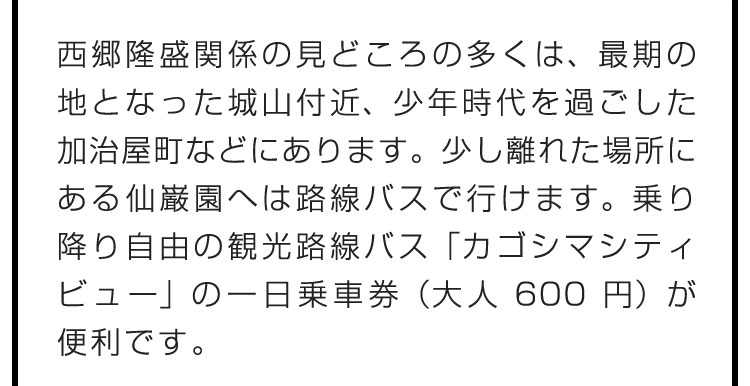 西郷隆盛関係の見どころの多くは、最期の地となった城山付近、少年時代を過ごした加治屋町などにあります。少し離れた場所にある仙巌園へは路線バスで行けます。乗り降り自由の観光路線バス「カゴシマシティビュー」の一日乗車券（大人600円）が便利です。