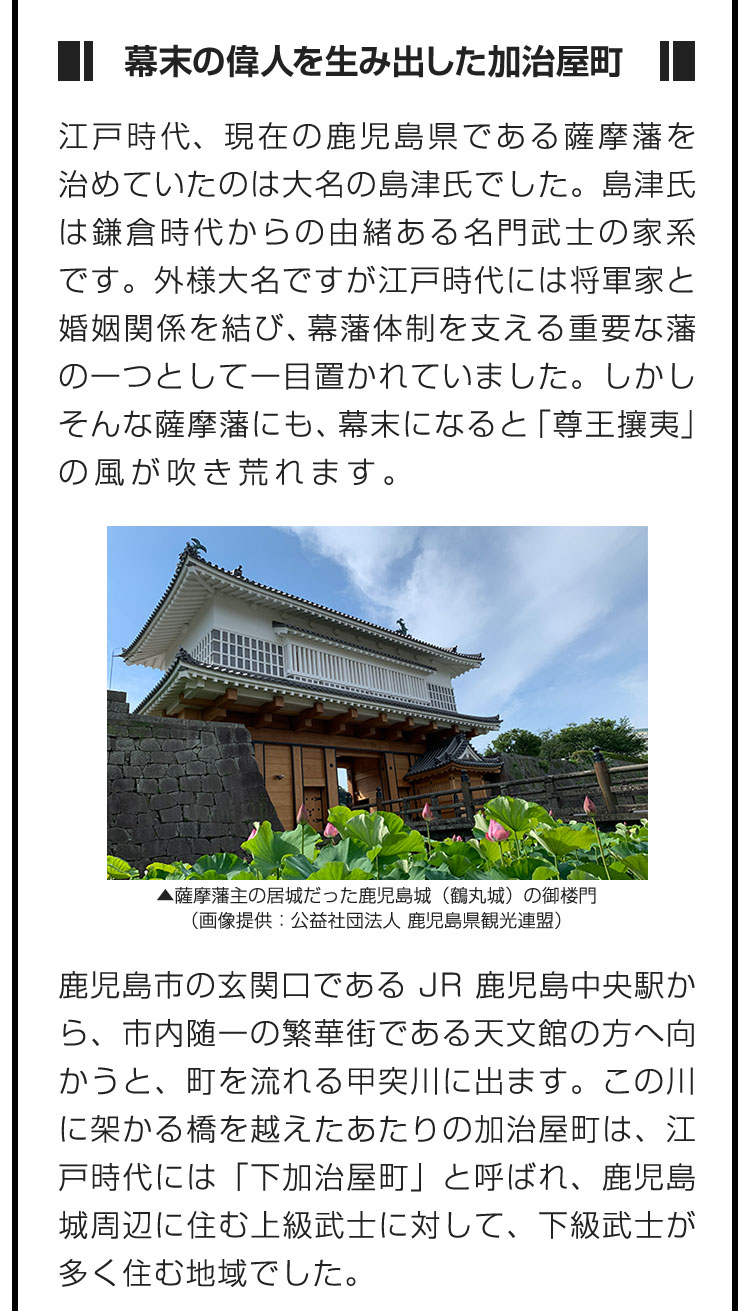 ■幕末の偉人を生み出した加治屋町■江戸時代、現在の鹿児島県である薩摩藩を治めていたのは大名の島津氏でした。島津氏は鎌倉時代からの由緒ある名門武士の家系です。外様大名ですが江戸時代には将軍家と婚姻関係を結び、幕藩体制を支える重要な藩の一つとして一目置かれていました。しかしそんな薩摩藩にも、幕末になると「尊王攘夷」の風が吹き荒れます。 鹿児島市の玄関口であるJR鹿児島中央駅から、市内随一の繁華街である天文館の方へ向かうと、町を流れる甲突川に出ます。この川に架かる橋を越えたあたりの加治屋町は、江戸時代には「下加治屋町」と呼ばれ、鹿児島城周辺に住む上級武士に対して、下級武士が多く住む地域でした。