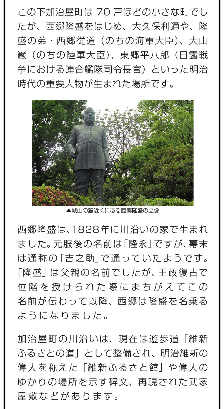 この下加治屋町は70戸ほどの小さな町でしたが、西郷隆盛をはじめ、大久保利通や、隆盛の弟・西郷従道（のちの海軍大臣）、大山巌（のちの陸軍大臣）、東郷平八郎（日露戦争における連合艦隊司令長官）といった明治時代の重要人物が生まれた場所です。　この下加治屋町は70戸ほどの小さな町でしたが、西郷隆盛をはじめ、大久保利通や、隆盛の弟・西郷従道（のちの海軍大臣）、大山巌（のちの陸軍大臣）、東郷平八郎（日露戦争における連合艦隊司令長官）といった明治時代の重要人物が生まれた場所です。　加治屋町の川沿いは、現在は遊歩道「維新ふるさとの道」として整備され、明治維新の偉人を称えた「維新ふるさと館」や偉人のゆかりの場所を示す碑文、再現された武家屋敷などがあります。