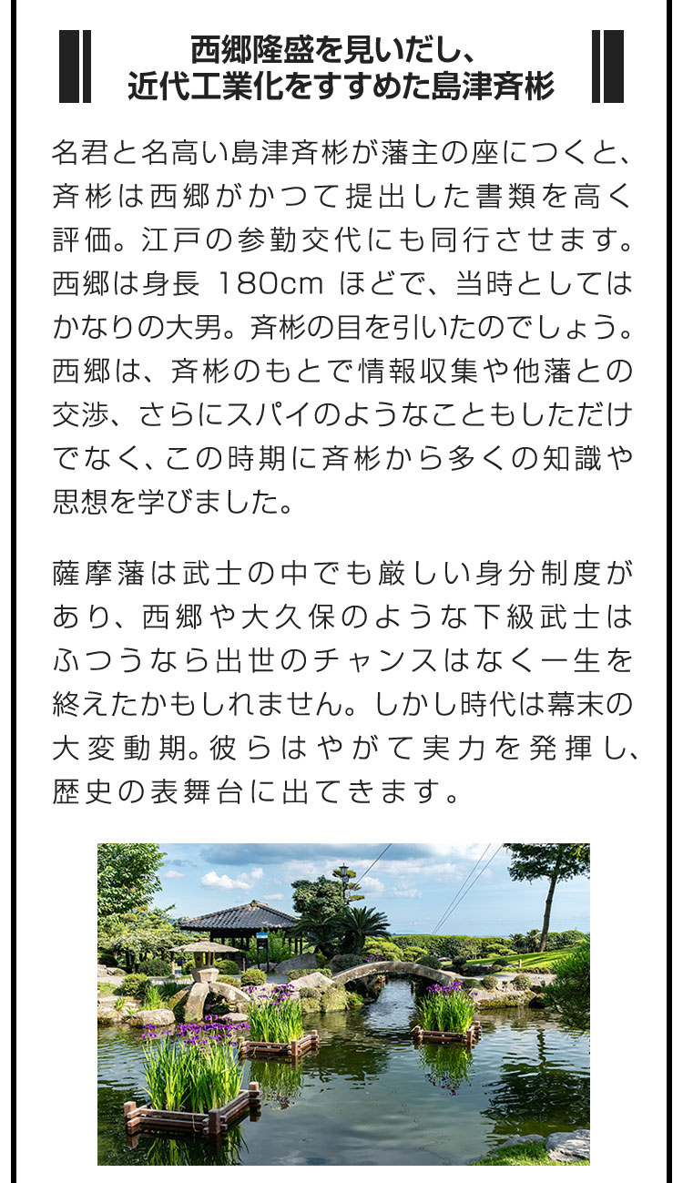 ■西郷隆盛を見いだし、近代工業化をすすめた島津斉彬■名君と名高い島津斉彬が藩主の座につくと、斉彬は西郷がかつて提出した書類を高く評価。江戸の参勤交代にも同行させます。西郷は身長180cmほどで、当時としてはかなりの大男。斉彬の目を引いたのでしょう。西郷は、斉彬のもとで情報収集や他藩との交渉、さらにスパイのようなこともしただけでなく、この時期に斉彬から多くの知識や思想を学びました。　薩摩藩は武士の中でも厳しい身分制度があり、西郷や大久保のような下級武士はふつうなら出世のチャンスはなく一生を終えたかもしれません。しかし時代は幕末の大変動期。彼らはやがて実力を発揮し、歴史の表舞台に出てきます。