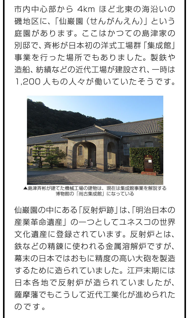 市内中心部から4kmほど北東の海沿いの磯地区に、「仙巌園（せんがんえん）」という庭園があります。ここはかつての島津家の別邸で、斉彬が日本初の洋式工場群「集成館」事業を行った場所でもありました。製鉄や造船、紡績などの近代工場が建設され、一時は1,200人もの人々が働いていたそうです。　仙巌園の中にある「反射炉跡」は、「明治日本の産業革命遺産」の一つとしてユネスコの世界文化遺産に登録されています。反射炉とは、鉄などの精錬に使われる金属溶解炉ですが、幕末の日本ではおもに精度の高い大砲を製造するために造られていました。江戸末期には日本各地で反射炉が造られていましたが、薩摩藩でもこうして近代工業化が進められたのです。