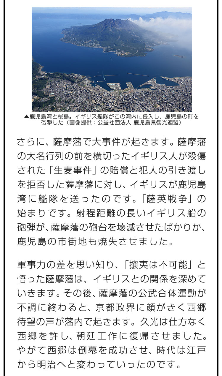 さらに、薩摩藩で大事件が起きます。薩摩藩の大名行列の前を横切ったイギリス人が殺傷された「生麦事件」の賠償と犯人の引き渡しを拒否した薩摩藩に対し、イギリスが鹿児島湾に艦隊を送ったのです。「薩英戦争」の始まりです。射程距離の長いイギリス船の砲弾が、薩摩藩の砲台を壊滅させたばかりか、鹿児島の市街地も焼失させました。　軍事力の差を思い知り、「攘夷は不可能」と悟った薩摩藩は、イギリスとの関係を深めていきます。その後、薩摩藩の公武合体運動が不調に終わると、京都政界に顔がきく西郷待望の声が藩内で起きます。久光は仕方なく西郷を許し、朝廷工作に復帰させました。やがて西郷は倒幕を成功させ、時代は江戸から明治へと変わっていったのです。