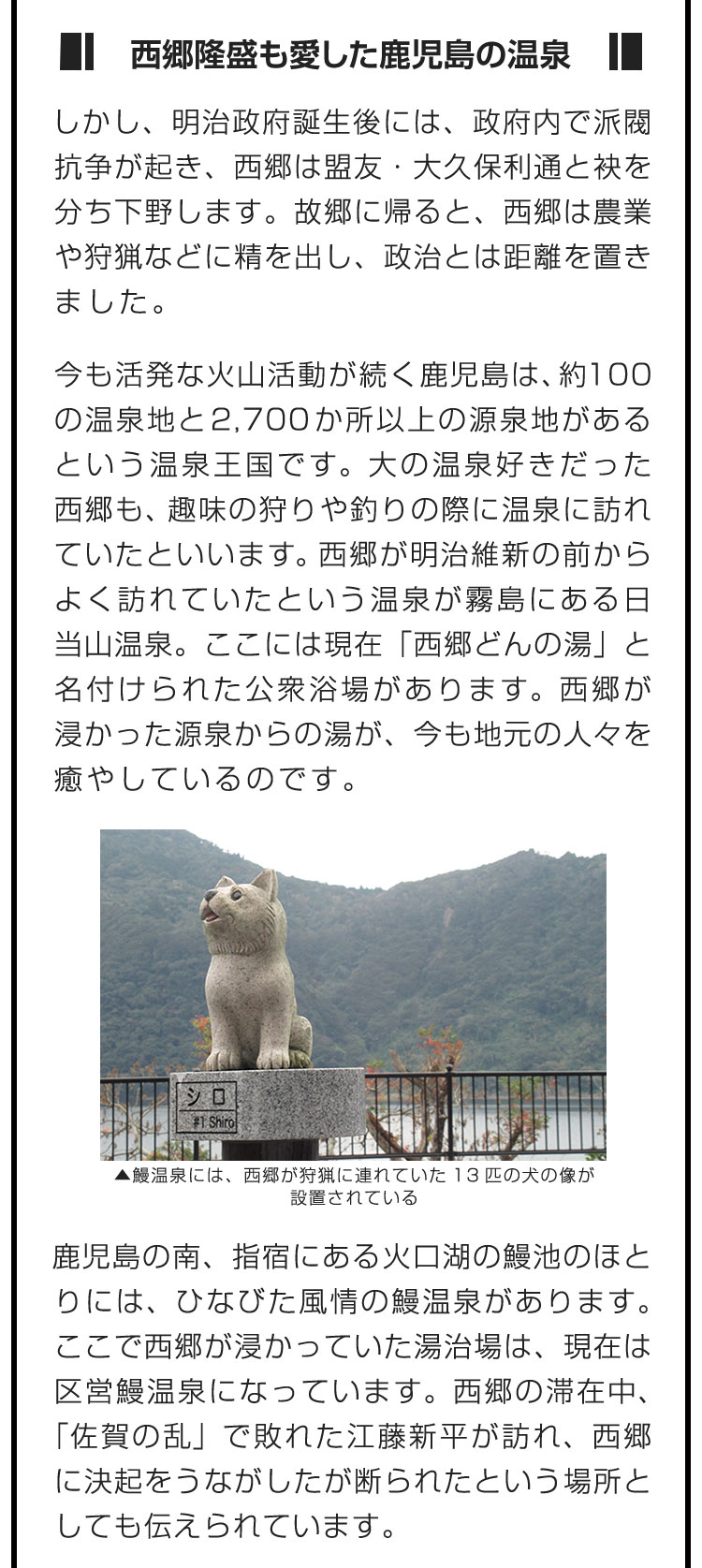 ■西郷隆盛も愛した鹿児島の温泉■しかし、明治政府誕生後には、政府内で派閥抗争が起き、西郷は盟友・大久保利通と袂を分ち下野します。故郷に帰ると、西郷は農業や狩猟などに精を出し、政治とは距離を置きました。　今も活発な火山活動が続く鹿児島は、約100の温泉地と2,700か所以上の源泉地があるという温泉王国です。大の温泉好きだった西郷も、趣味の狩りや釣りの際に温泉に訪れていたといいます。西郷が明治維新の前からよく訪れていたという温泉が霧島にある日当山温泉。ここには現在「西郷どんの湯」と名付けられた公衆浴場があります。西郷が浸かった源泉からの湯が、今も地元の人々を癒やしているのです。　鹿児島の南、指宿にある火口湖の鰻池のほとりには、ひなびた風情の鰻温泉があります。ここで西郷が浸かっていた湯治場は、現在は区営鰻温泉になっています。西郷の滞在中、「佐賀の乱」で敗れた江藤新平が訪れ、西郷に決起をうながしたが断られたという場所としても伝えられています。