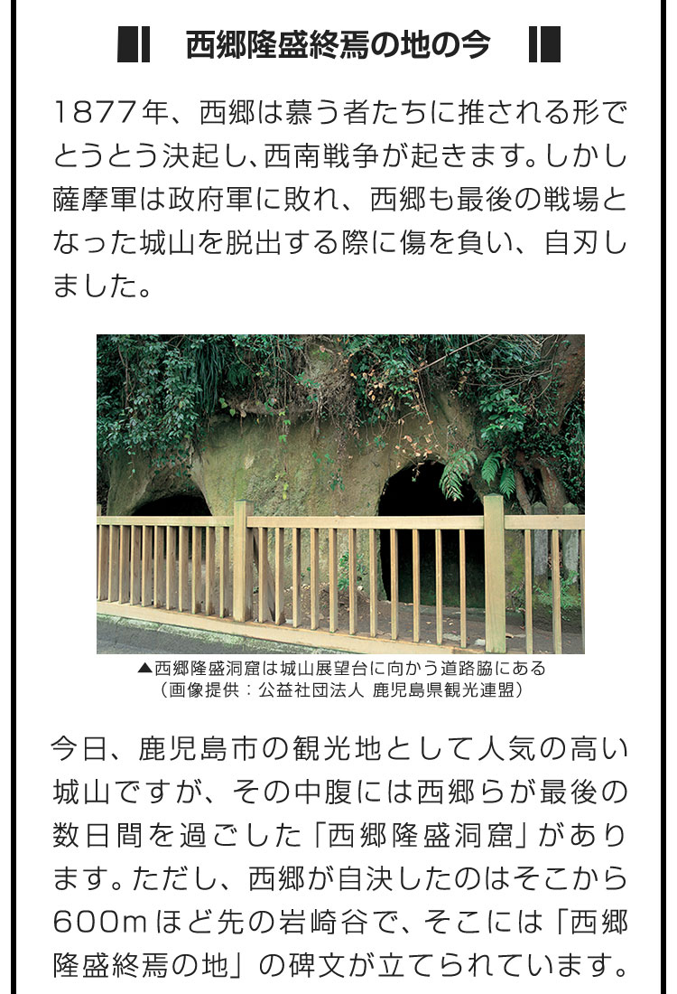 ■西郷隆盛終焉の地の今■1877年、西郷は慕う者たちに推される形でとうとう決起し、西南戦争が起きます。しかし薩摩軍は政府軍に敗れ、西郷も最後の戦場となった城山を脱出する際に傷を負い、自刃しました。　今日、鹿児島市の観光地として人気の高い城山ですが、その中腹には西郷らが最後の数日間を過ごした「西郷隆盛洞窟」があります。ただし、西郷が自決したのはそこから600mほど先の岩崎谷で、そこには「西郷隆盛終焉の地」の碑文が立てられています。