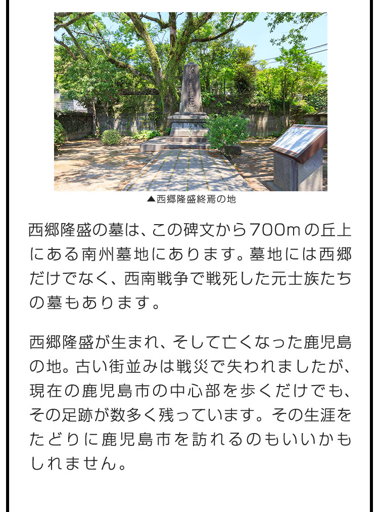 西郷隆盛の墓は、この碑文から700mの丘上にある南州墓地にあります。墓地には西郷だけでなく、西南戦争で戦死した元士族たちの墓もあります。　西郷隆盛が生まれ、そして亡くなった鹿児島の地。古い街並みは戦災で失われましたが、現在の鹿児島市の中心部を歩くだけでも、その足跡が数多く残っています。その生涯をたどりに鹿児島市を訪れるのもいいかもしれません。