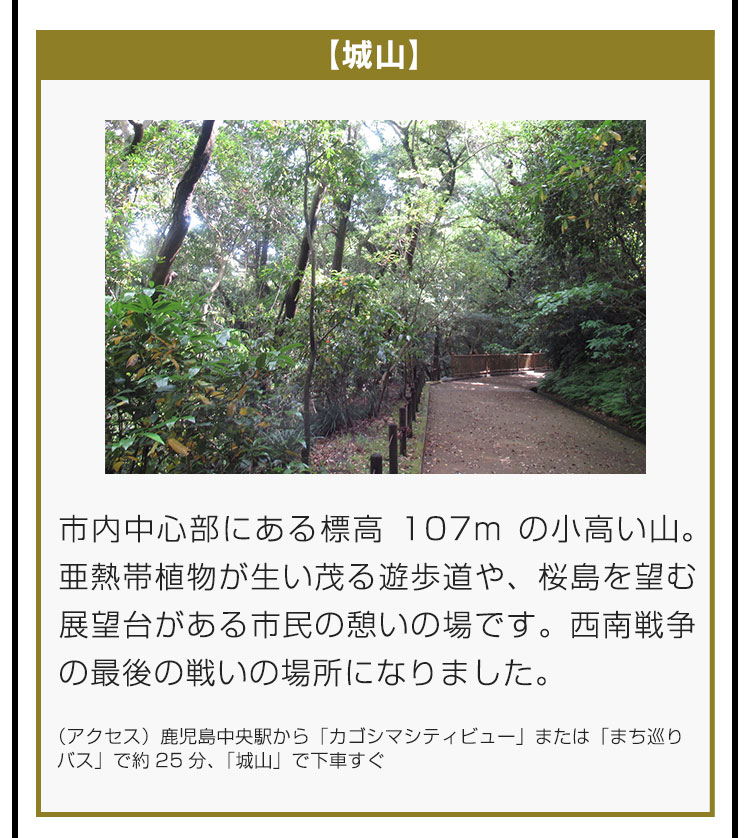 【城山】市内中心部にある標高107mの小高い山。亜熱帯植物が生い茂る遊歩道や、桜島を望む展望台がある市民の憩いの場です。西南戦争の最後の戦いの場所になりました。（アクセス）鹿児島中央駅から「カゴシマシティビュー」または「まち巡りバス」で約25分、「城山」で下車すぐ