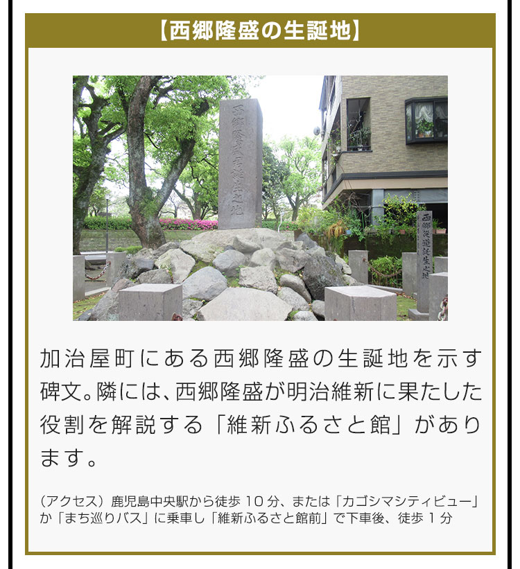 【西郷隆盛の生誕地】加治屋町にある西郷隆盛の生誕地を示す碑文。隣には、西郷隆盛が明治維新に果たした役割を解説する「維新ふるさと館」があります。（アクセス）鹿児島中央駅から徒歩10分、または「カゴシマシティビュー」か「まち巡りバス」に乗車し「維新ふるさと館前」で下車後、徒歩1分