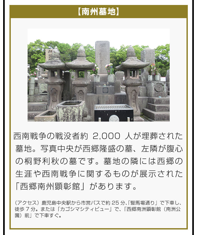 【南州墓地】西南戦争の戦没者約2,000人が埋葬された墓地。写真中央が西郷隆盛の墓、左隣が腹心の桐野利秋の墓です。墓地の隣には西郷の生涯や西南戦争に関するものが展示された「西郷南州顕彰館」があります。（アクセス）鹿児島中央駅から市営バスで約25分、「竪馬場通り」で下車し、徒歩7分。または「カゴシマシティビュー」で、「西郷南洲顕彰館（南洲公園）前」で下車すぐ。