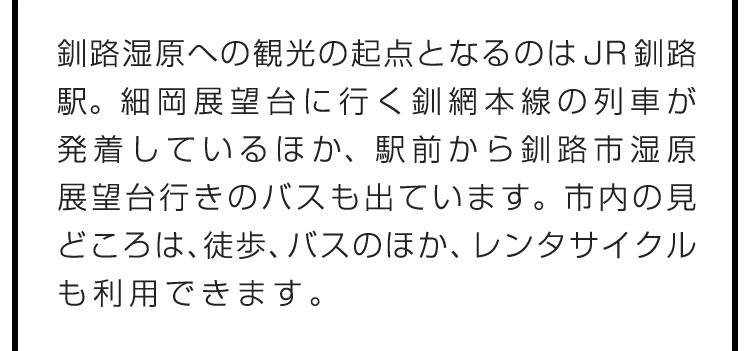 釧路湿原への観光の起点となるのはJR釧路駅。細岡展望台に行く釧網本線の列車が発着しているほか、駅前から釧路市湿原展望台行きのバスも出ています。市内の見どころは、徒歩、バスのほか、レンタサイクルも利用できます。