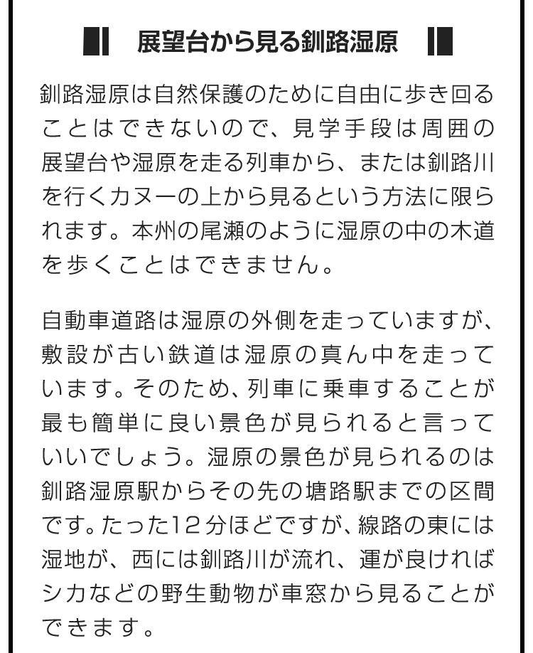 ■展望台から見る釧路湿原■釧路湿原は自然保護のために自由に歩き回ることはできないので、見学手段は周囲の展望台や湿原を走る列車から、または釧路川を行くカヌーの上から見るという方法に限られます。本州の尾瀬のように湿原の中の木道を歩くことはできません。　自動車道路は湿原の外側を走っていますが、敷設が古い鉄道は湿原の真ん中を走っています。そのため、列車に乗車することが最も簡単に良い景色が見られると言っていいでしょう。湿原の景色が見られるのは釧路湿原駅からその先の塘路駅までの区間です。たった12分ほどですが、線路の東には湿地が、西には釧路川が流れ、運が良ければシカなどの野生動物が車窓から見ることができます。