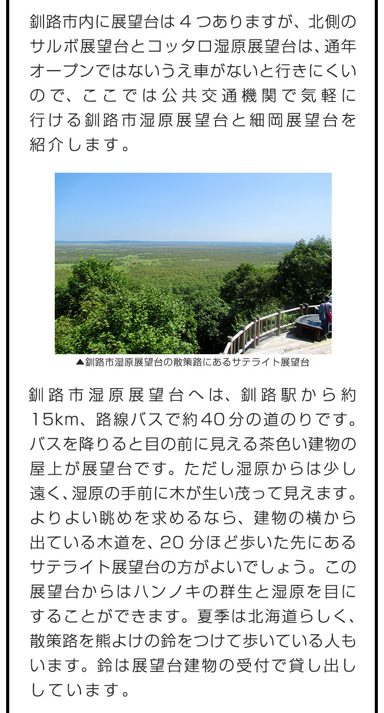 釧路市内に展望台は4つありますが、北側のサルボ展望台とコッタロ湿原展望台は、通年オープンではないうえ車がないと行きにくいので、ここでは公共交通機関で気軽に行ける釧路市湿原展望台と細岡展望台を紹介します。　釧路市湿原展望台へは、釧路駅から約15km、路線バスで約40分の道のりです。バスを降りると目の前に見える茶色い建物の屋上が展望台です。ただし湿原からは少し遠く、湿原の手前に木が生い茂って見えます。よりよい眺めを求めるなら、建物の横から出ている木道を、20分ほど歩いた先にあるサテライト展望台の方がよいでしょう。この展望台からはハンノキの群生と湿原を目にすることができます。夏季は北海道らしく、散策路を熊よけの鈴をつけて歩いている人もいます。鈴は展望台建物の受付で貸し出ししています。