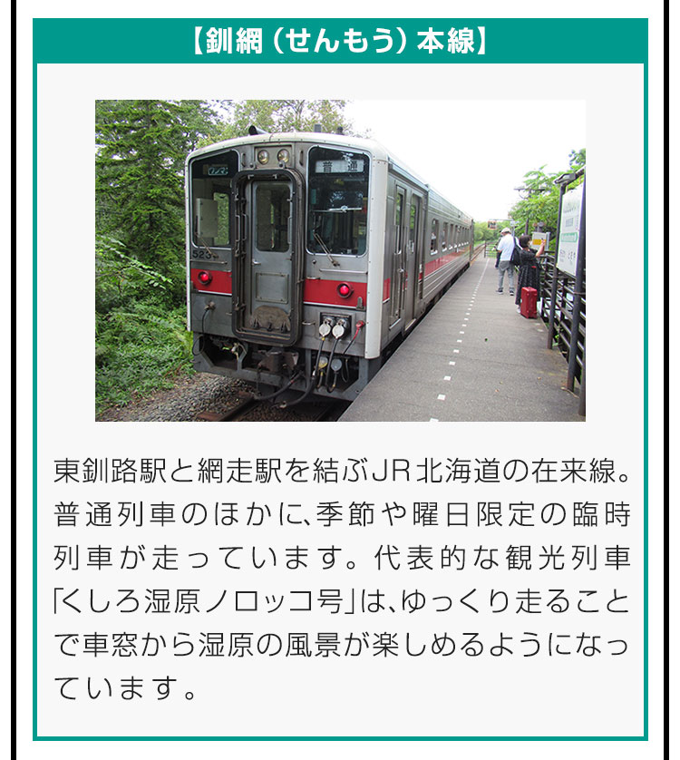 【釧網（せんもう）本線】東釧路駅と網走駅を結ぶJR北海道の在来線。普通列車のほかに、季節や曜日限定の臨時列車が走っています。代表的な観光列車「くしろ湿原ノロッコ号」は、ゆっくり走ることで車窓から湿原の風景が楽しめるようになっています。