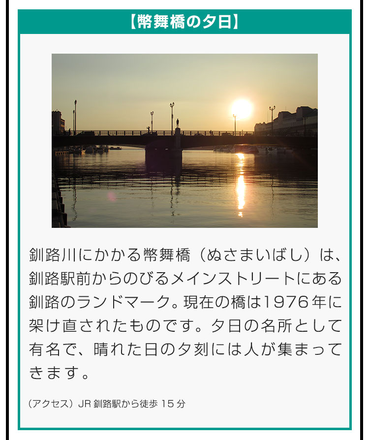 【幣舞橋の夕日】釧路川にかかる幣舞橋（ぬさまいばし）は、釧路駅前からのびるメインストリートにある釧路のランドマーク。現在の橋は1976年に架け直されたものです。夕日の名所として有名で、晴れた日の夕刻には人が集まってきます。（アクセス）JR釧路駅から徒歩15分