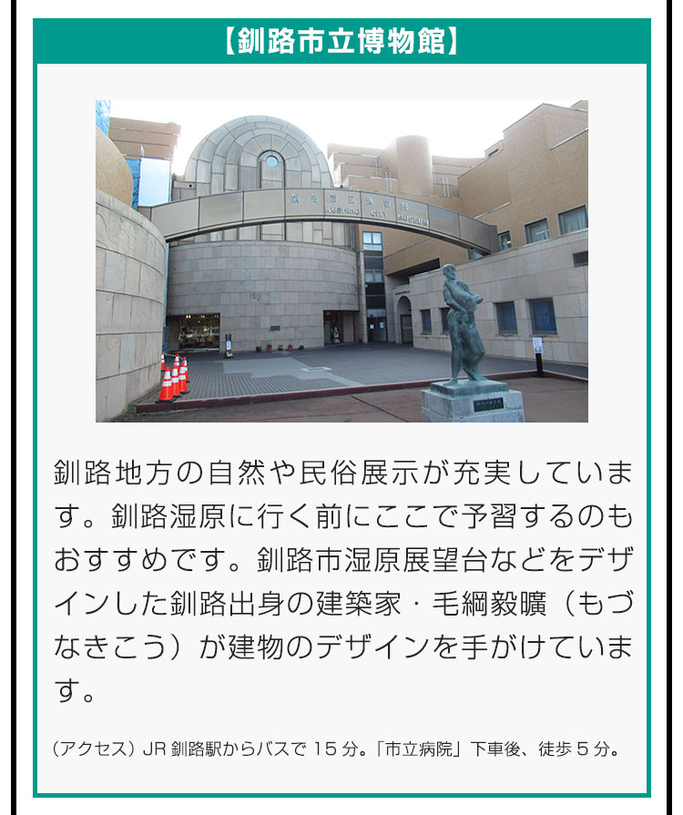 【釧路市立博物館】釧路地方の自然や民俗展示が充実しています。釧路湿原に行く前にここで予習するのもおすすめです。釧路市湿原展望台などをデザインした釧路出身の建築家・毛綱毅曠（もづなきこう）が建物のデザインを手がけています。（アクセス）JR釧路駅からバスで15分。「市立病院」下車後、徒歩5分。