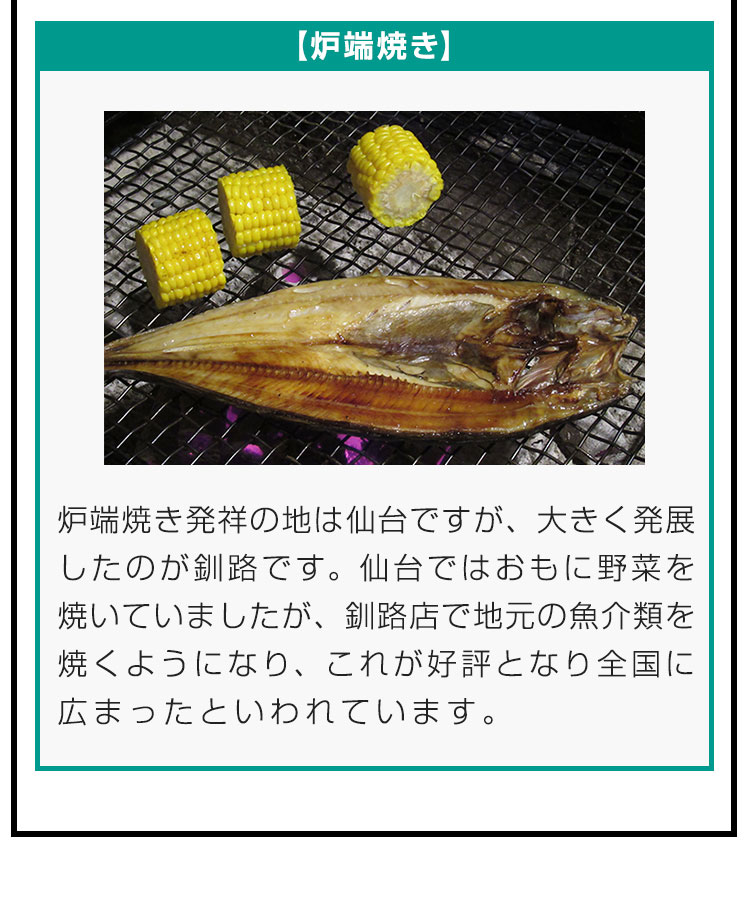 【炉端焼き】炉端焼き発祥の地は仙台ですが、大きく発展したのが釧路です。仙台ではおもに野菜を焼いていましたが、釧路店で地元の魚介類を焼くようになり、これが好評となり全国に広まったといわれています。