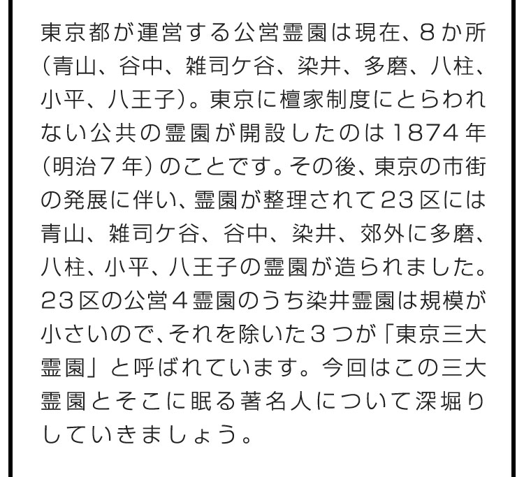 東京都が運営する公営霊園は現在、8か所（青山、谷中、雑司ケ谷、染井、多磨、八柱、小平、八王子）。東京に檀家制度にとらわれない公共の霊園が開設したのは1874年（明治7年）のことです。その後、東京の市街の発展に伴い、霊園が整理されて23区には青山、雑司ケ谷、谷中、染井、郊外に多磨、八柱、小平、八王子の霊園が造られました。23区の公営4霊園のうち染井霊園は規模が小さいので、それを除いた3つが「東京三大霊園」と呼ばれています。今回はこの三大霊園とそこに眠る著名人について深堀りしていきましょう。