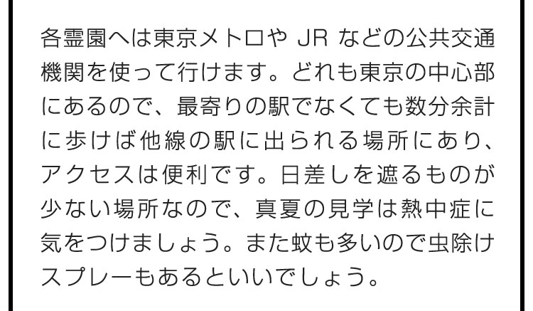 各霊園へは東京メトロやJRなどの公共交通機関を使って行けます。どれも東京の中心部にあるので、最寄りの駅でなくても数分余計に歩けば他線の駅に出られる場所にあり、アクセスは便利です。日差しを遮るものが少ない場所なので、真夏の見学は熱中症に気をつけましょう。また蚊も多いので虫除けスプレーもあるといいでしょう。