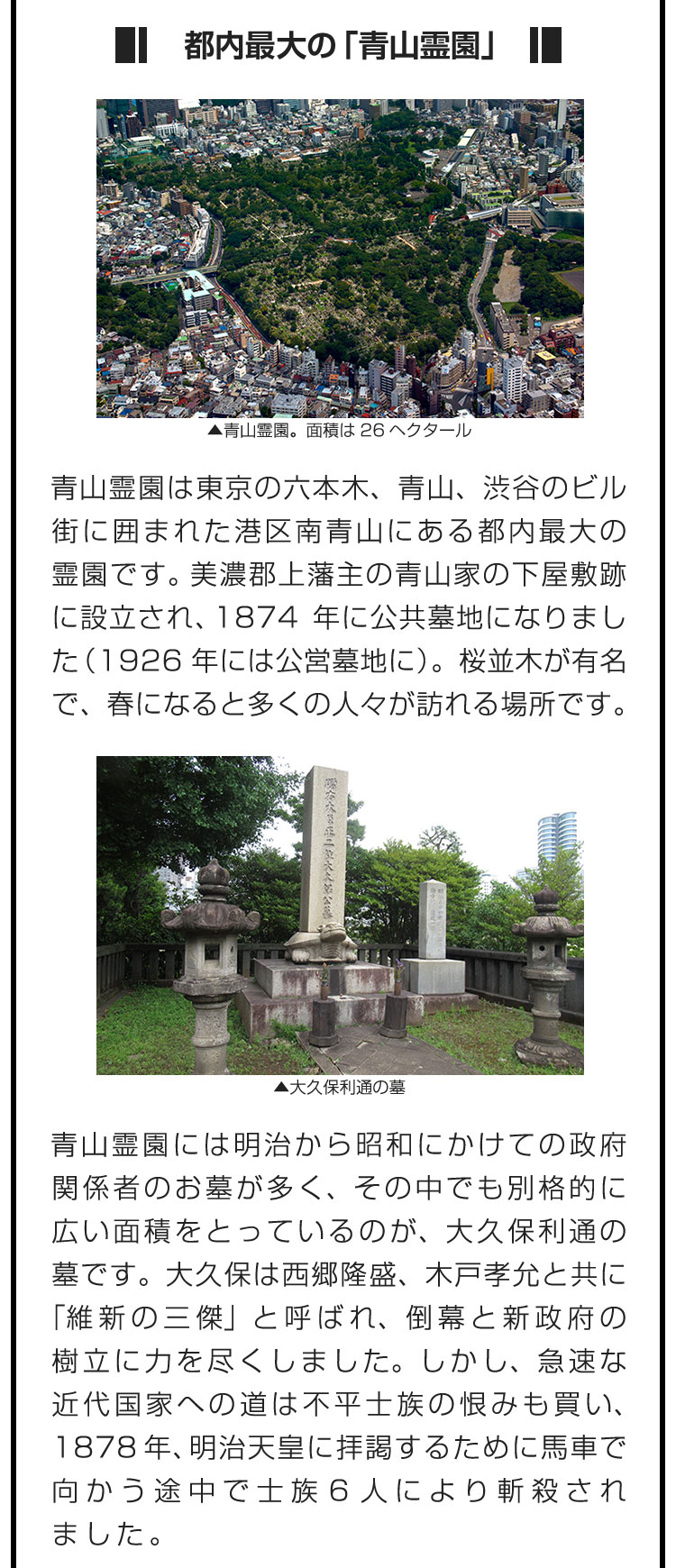 ■都内最大の「青山霊園」■青山霊園は東京の六本木、青山、渋谷のビル街に囲まれた港区南青山にある都内最大の霊園です。美濃郡上藩主の青山家の下屋敷跡に設立され、1874年に公共墓地になりました（1926年には公営墓地に）。桜並木が有名で、春になると多くの人々が訪れる場所です。　青山霊園には明治から昭和にかけての政府関係者のお墓が多く、その中でも別格的に広い面積をとっているのが、大久保利通の墓です。大久保は西郷隆盛、木戸孝允と共に「維新の三傑」と呼ばれ、倒幕と新政府の樹立に力を尽くしました。しかし、急速な近代国家への道は不平士族の恨みも買い、1878年、明治天皇に拝謁するために馬車で向かう途中で士族6人により斬殺されました。