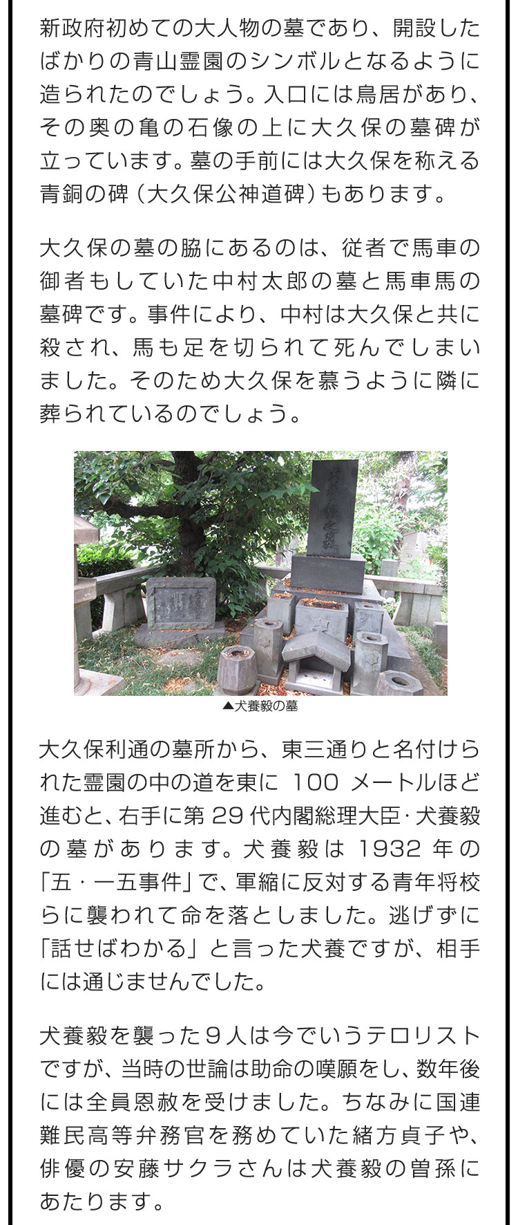 新政府初めての大人物の墓であり、開設したばかりの青山霊園のシンボルとなるように造られたのでしょう。入口には鳥居があり、その奥の亀の石像の上に大久保の墓碑が立っています。墓の手前には大久保を称える青銅の碑（大久保公神道碑）もあります。　大久保の墓の脇にあるのは、従者で馬車の御者もしていた中村太郎の墓と馬車馬の墓碑です。事件により、中村は大久保と共に殺され、馬も足を切られて死んでしまいました。そのため大久保を慕うように隣に葬られているのでしょう。　大久保利通の墓所から、東三通りと名付けられた霊園の中の道を東に100メートルほど進むと、右手に第29代内閣総理大臣・犬養毅の墓があります。犬養毅は1932年の「五・一五事件」で、軍縮に反対する青年将校らに襲われて命を落としました。逃げずに「話せばわかる」と言った犬養ですが、相手には通じませんでした。　犬養毅を襲った9人は今でいうテロリストですが、当時の世論は助命の嘆願をし、数年後には全員恩赦を受けました。ちなみに国連難民高等弁務官を務めていた緒方貞子や、俳優の安藤サクラさんは犬養毅の曽孫にあたります。