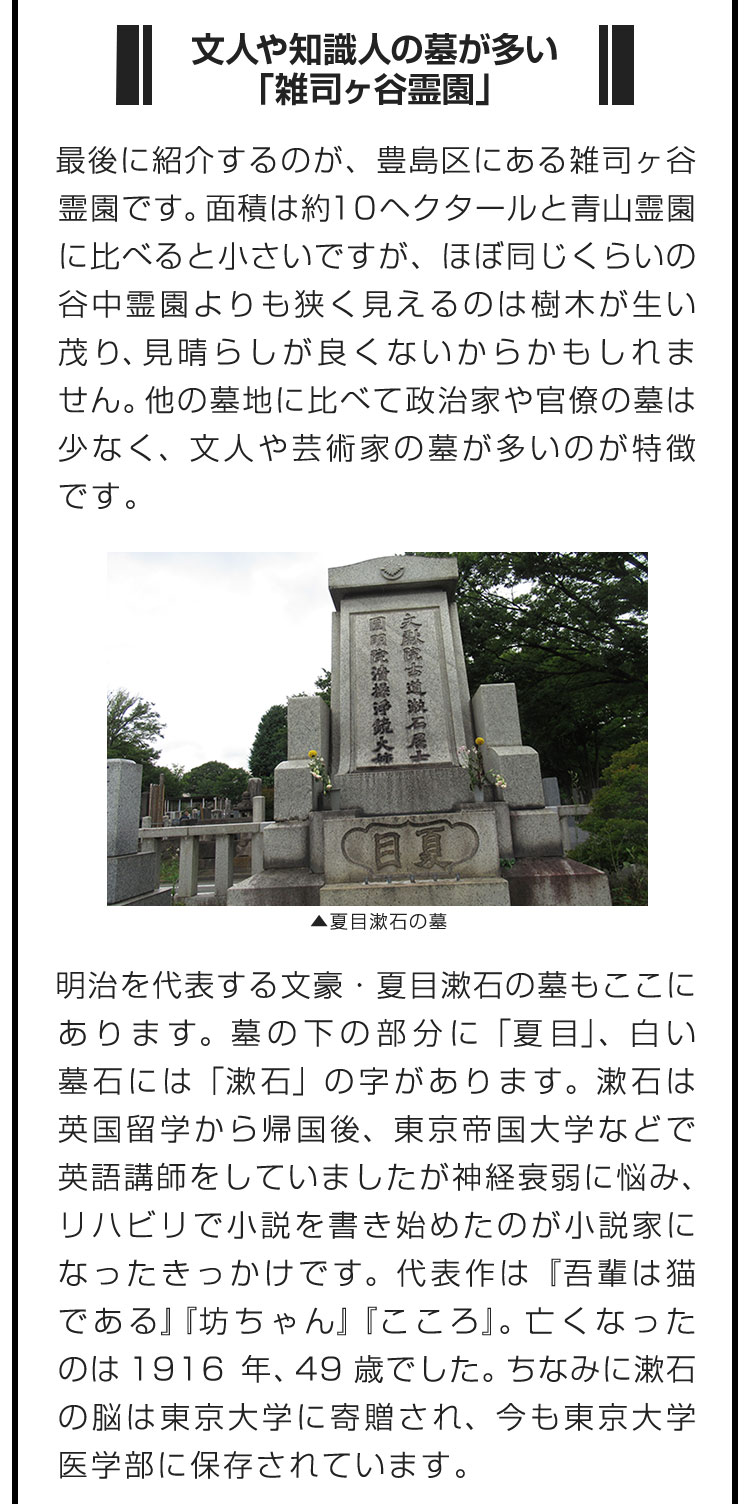 ■文人や知識人の墓が多い「雑司ヶ谷霊園」■最後に紹介するのが、豊島区にある雑司ヶ谷霊園です。面積は約10ヘクタールと青山霊園に比べると小さいですが、ほぼ同じくらいの谷中霊園よりも狭く見えるのは樹木が生い茂り、見晴らしが良くないからかもしれません。他の墓地に比べて政治家や官僚の墓は少なく、文人や芸術家の墓が多いのが特徴です。　明治を代表する文豪・夏目漱石の墓もここにあります。墓の下の部分に「夏目」、白い墓石には「漱石」の字があります。漱石は英国留学から帰国後、東京帝国大学などで英語講師をしていましたが神経衰弱に悩み、リハビリで小説を書き始めたのが小説家になったきっかけです。代表作は『吾輩は猫である』『坊ちゃん』『こころ』。亡くなったのは1916年、49歳でした。ちなみに漱石の脳は東京大学に寄贈され、今も東京大学医学部に保存されています。