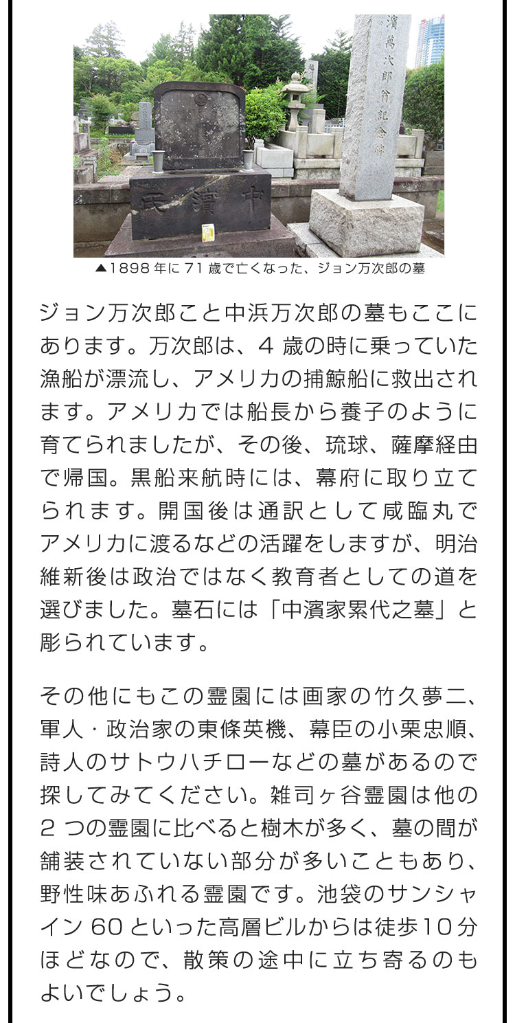 ジョン万次郎こと中浜万次郎の墓もここにあります。万次郎は、4歳の時に乗っていた漁船が漂流し、アメリカの捕鯨船に救出されます。アメリカでは船長から養子のように育てられましたが、その後、琉球、薩摩経由で帰国。黒船来航時には、幕府に取り立てられます。開国後は通訳として咸臨丸でアメリカに渡るなどの活躍をしますが、明治維新後は政治ではなく教育者としての道を選びました。墓石には「中濱家累代之墓」と彫られています。　その他にもこの霊園には画家の竹久夢二、軍人・政治家の東條英機、幕臣の小栗忠順、詩人のサトウハチローなどの墓があるので探してみてください。雑司ヶ谷霊園は他の2つの霊園に比べると樹木が多く、墓の間が舗装されていない部分が多いこともあり、野性味あふれる霊園です。池袋のサンシャイン60といった高層ビルからは徒歩10分ほどなので、散策の途中に立ち寄るのもよいでしょう。