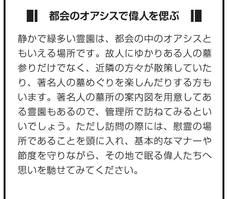 ■都会のオアシスで偉人を偲ぶ■静かで緑多い霊園は、都会の中のオアシスともいえる場所です。故人にゆかりある人の墓参りだけでなく、近隣の方々が散策していたり、著名人の墓めぐりを楽しんだりする方もいます。著名人の墓所の案内図を用意してある霊園もあるので、管理所で訪ねてみるといいでしょう。ただし訪問の際には、慰霊の場所であることを頭に入れ、基本的なマナーや節度を守りながら、その地で眠る偉人たちへ思いを馳せてみてください。