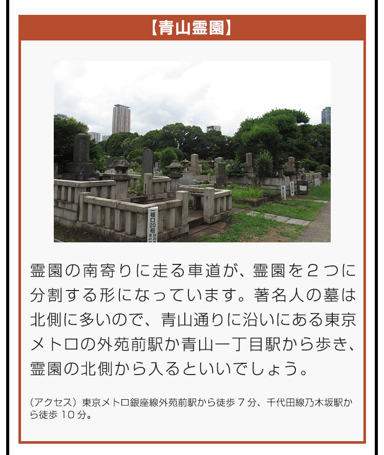 【青山霊園】霊園の南寄りに走る車道が、霊園を2つに分割する形になっています。著名人の墓は北側に多いので、青山通りに沿いにある東京メトロの外苑前駅か青山一丁目駅から歩き、霊園の北側から入るといいでしょう。（アクセス）東京メトロ銀座線外苑前駅から徒歩7分、千代田線乃木坂駅から徒歩10分。