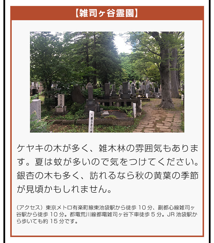 【雑司ヶ谷霊園】ケヤキの木が多く、雑木林の雰囲気もあります。夏は蚊が多いので気をつけてください。銀杏の木も多く、訪れるなら秋の黄葉の季節が見頃かもしれません。（アクセス）東京メトロ有楽町線東池袋駅から徒歩10分、副都心線雑司ヶ谷駅から徒歩10分。都電荒川線都電雑司ヶ谷下車徒歩5分。JR池袋駅から歩いても約15分です。