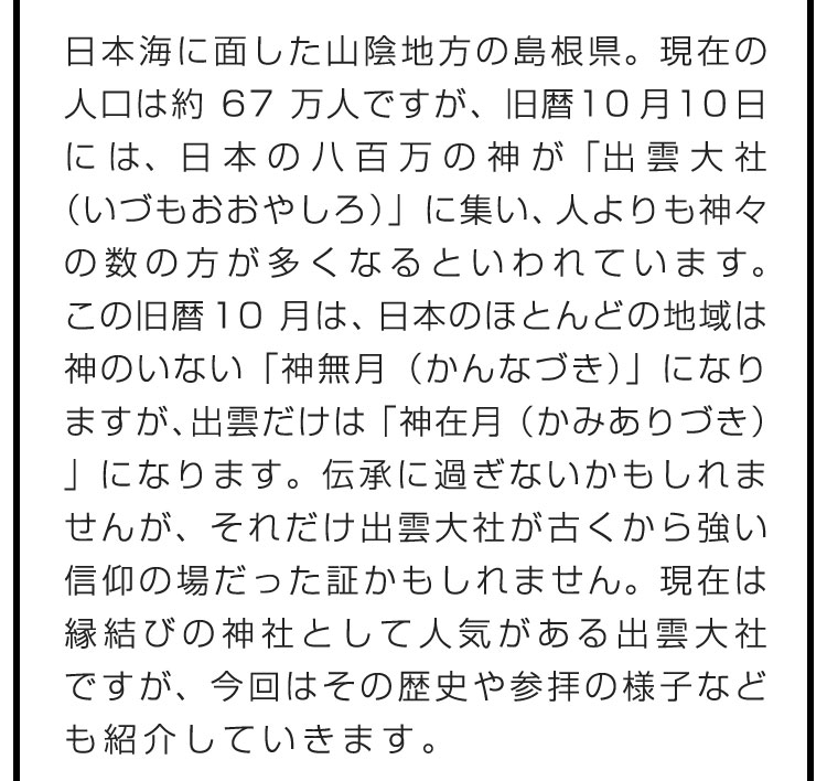 日本海に面した山陰地方の島根県。現在の人口は約67万人ですが、旧暦10月10日には、日本の八百万の神が「出雲大社（いづもおおやしろ）」に集い、人よりも神々の数の方が多くなるといわれています。この旧暦10月は、日本のほとんどの地域は神のいない「神無月（かんなづき）」になりますが、出雲だけは「神在月（かみありづき）」になります。伝承に過ぎないかもしれませんが、それだけ出雲大社が古くから強い信仰の場だった証かもしれません。現在は縁結びの神社として人気がある出雲大社ですが、今回はその歴史や参拝の様子なども紹介していきます。