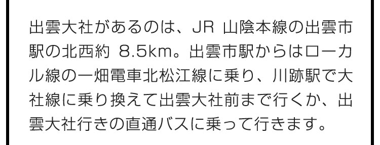 出雲大社があるのは、JR山陰本線の出雲市駅の北西約8.5km。出雲市駅からはローカル線の一畑電車北松江線に乗り、川跡駅で大社線に乗り換えて出雲大社前まで行くか、出雲大社行きの直通バスに乗って行きます。