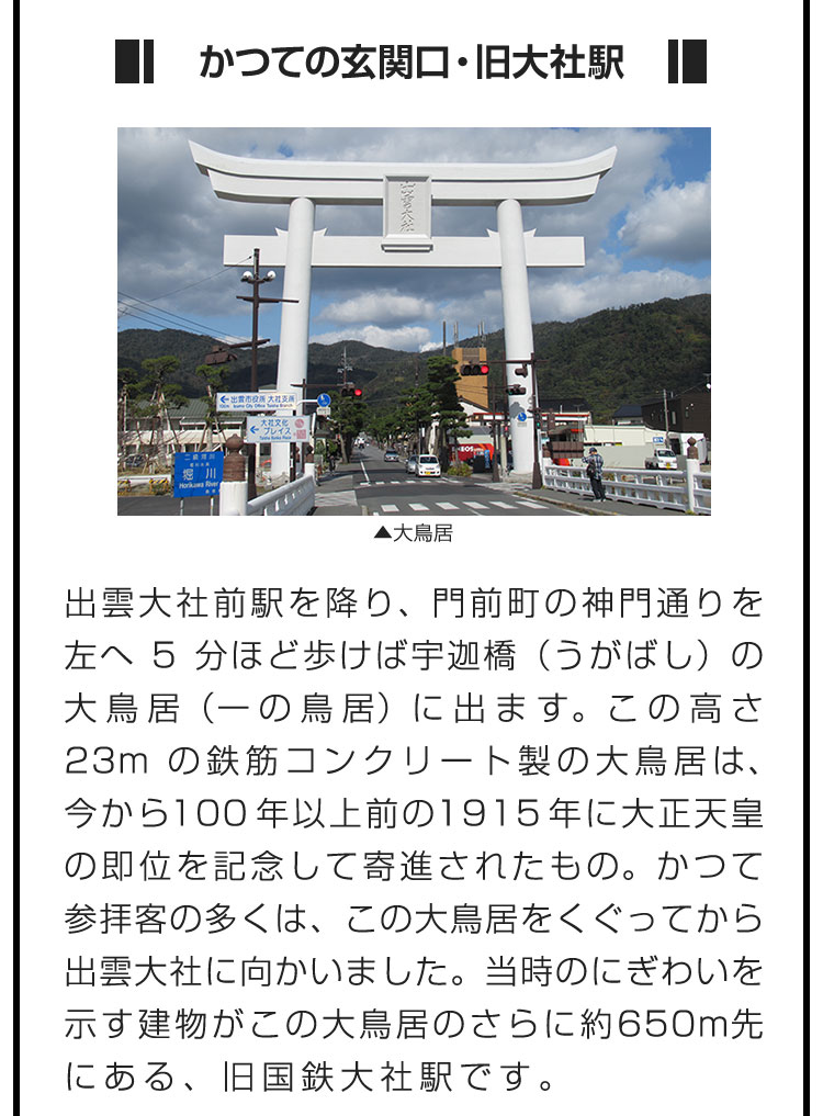 ■かつての玄関口・旧大社駅■出雲大社前駅を降り、門前町の神門通りを左へ5分ほど歩けば宇迦橋（うがばし）の大鳥居（一の鳥居）に出ます。この高さ23mの鉄筋コンクリート製の大鳥居は、今から100年以上前の1915年に大正天皇の即位を記念して寄進されたもの。かつて参拝客の多くは、この大鳥居をくぐってから出雲大社に向かいました。当時のにぎわいを示す建物がこの大鳥居のさらに約650m先にある、旧国鉄大社駅です。