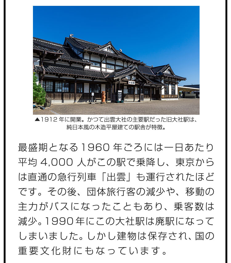 最盛期となる1960年ごろには一日あたり平均4,000人がこの駅で乗降し、東京からは直通の急行列車「出雲」も運行されたほどです。その後、団体旅行客の減少や、移動の主力がバスになったこともあり、乗客数は減少。1990年にこの大社駅は廃駅になってしまいました。しかし建物は保存され、国の重要文化財にもなっています。